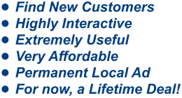 •	Find New Customers •	Highly Interactive •	Extremely Useful •	Very Affordable •	Permanent Local Ad •	For now, a Lifetime Deal!